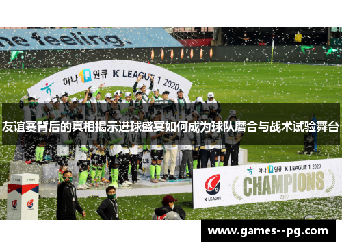 友谊赛背后的真相揭示进球盛宴如何成为球队磨合与战术试验舞台