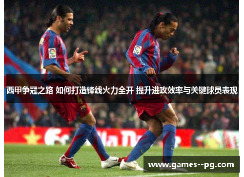 西甲争冠之路 如何打造锋线火力全开 提升进攻效率与关键球员表现 西甲争冠之路 如何打造锋线火力全开 提升进攻效率与关键球员表现