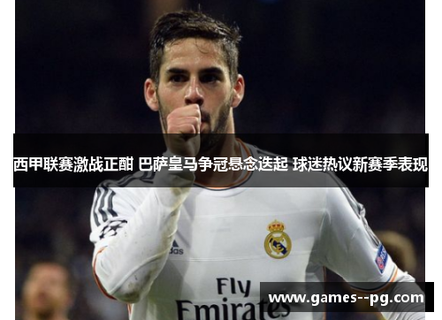 西甲联赛激战正酣 巴萨皇马争冠悬念迭起 球迷热议新赛季表现 西甲联赛激战正酣 巴萨皇马争冠悬念迭起 球迷热议新赛季表现