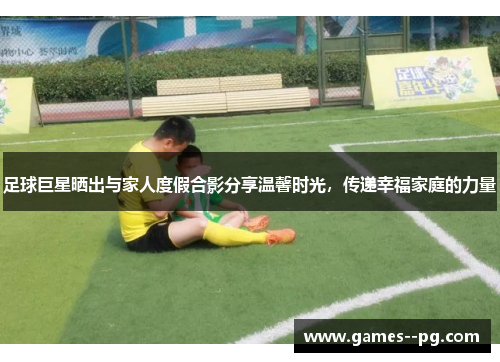 足球巨星晒出与家人度假合影分享温馨时光，传递幸福家庭的力量