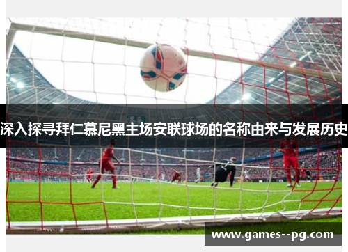 深入探寻拜仁慕尼黑主场安联球场的名称由来与发展历史