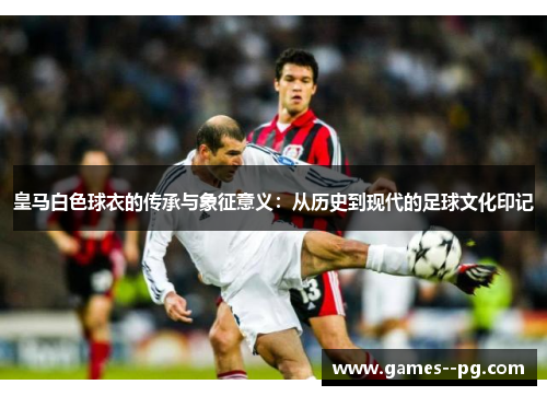 皇马白色球衣的传承与象征意义：从历史到现代的足球文化印记