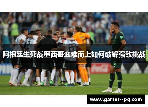 阿根廷生死战墨西哥迎难而上如何破解强敌挑战 阿根廷生死战墨西哥迎难而上如何破解强敌挑战