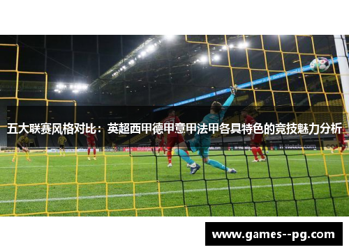 五大联赛风格对比:英超西甲德甲意甲法甲各具特色的竞技魅力分析 五大联赛风格对比:英超西甲德甲意甲法甲各具特色的竞技魅力分析
