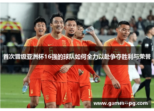 首次晋级亚洲杯16强的球队如何全力以赴争夺胜利与荣誉 首次晋级亚洲杯16强的球队如何全力以赴争夺胜利与荣誉