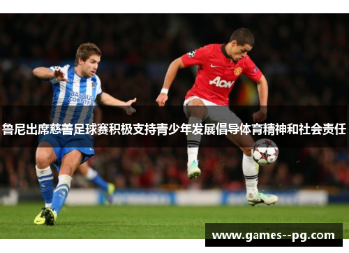 鲁尼出席慈善足球赛积极支持青少年发展倡导体育精神和社会责任