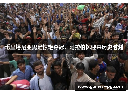 毛里塔尼亚男足惊艳夺冠，阿拉伯杯迎来历史时刻