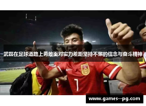 武磊在足球道路上勇敢面对实力差距坚持不懈的信念与奋斗精神