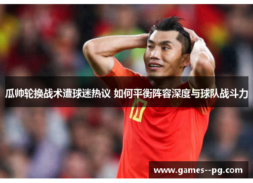 瓜帅轮换战术遭球迷热议 如何平衡阵容深度与球队战斗力