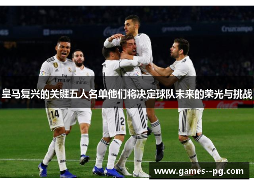 皇马复兴的关键五人名单他们将决定球队未来的荣光与挑战