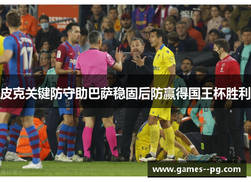 皮克关键防守助巴萨稳固后防赢得国王杯胜利
