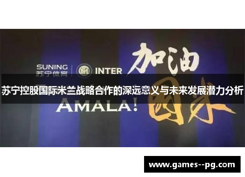 苏宁控股国际米兰战略合作的深远意义与未来发展潜力分析