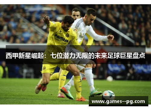 西甲新星崛起：七位潜力无限的未来足球巨星盘点