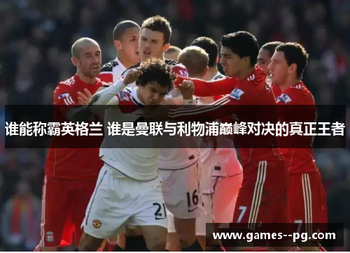 谁能称霸英格兰 谁是曼联与利物浦巅峰对决的真正王者 谁能称霸英格兰 谁是曼联与利物浦巅峰对决的真正王者