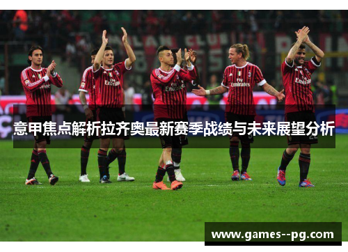 意甲焦点解析拉齐奥最新赛季战绩与未来展望分析 意甲焦点解析拉齐奥最新赛季战绩与未来展望分析