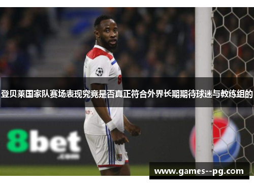 登贝莱国家队赛场表现究竟是否真正符合外界长期期待球迷与教练组的