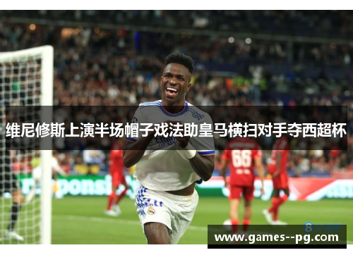 维尼修斯上演半场帽子戏法助皇马横扫对手夺西超杯