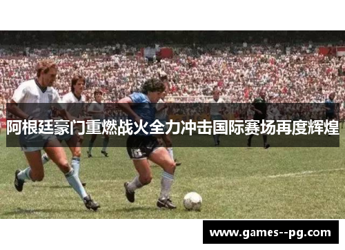 阿根廷豪门重燃战火全力冲击国际赛场再度辉煌