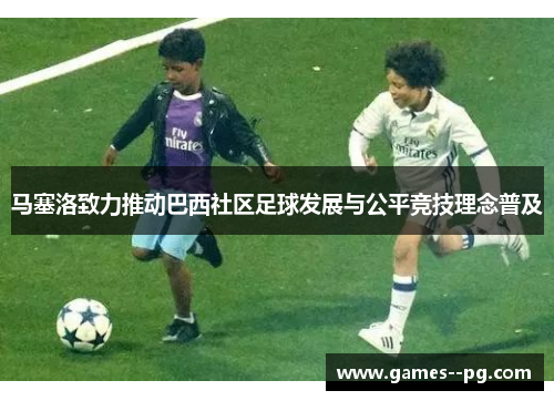 马塞洛致力推动巴西社区足球发展与公平竞技理念普及