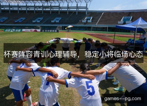 杯赛阵容青训心理辅导,稳定小将临场心态 杯赛阵容青训心理辅导,稳定小将临场心态