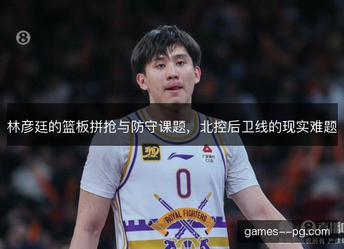 林彦廷的篮板拼抢与防守课题，北控后卫线的现实难题